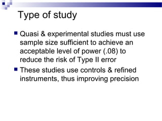Type of study
 Quasi & experimental studies must use
sample size sufficient to achieve an
acceptable level of power (.08) to
reduce the risk of Type II error
 These studies use controls & refined
instruments, thus improving precision
 