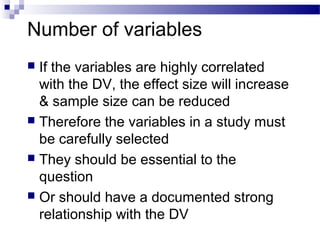 Number of variables
 If the variables are highly correlated
with the DV, the effect size will increase
& sample size can be reduced
 Therefore the variables in a study must
be carefully selected
 They should be essential to the
question
 Or should have a documented strong
relationship with the DV
 