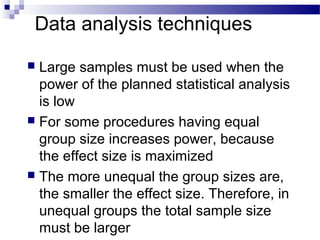 Data analysis techniques
 Large samples must be used when the
power of the planned statistical analysis
is low
 For some procedures having equal
group size increases power, because
the effect size is maximized
 The more unequal the group sizes are,
the smaller the effect size. Therefore, in
unequal groups the total sample size
must be larger
 
