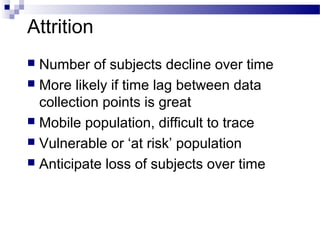 Attrition
 Number of subjects decline over time
 More likely if time lag between data
collection points is great
 Mobile population, difficult to trace
 Vulnerable or ‘at risk’ population
 Anticipate loss of subjects over time
 