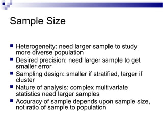 Sample Size
 Heterogeneity: need larger sample to study
more diverse population
 Desired precision: need larger sample to get
smaller error
 Sampling design: smaller if stratified, larger if
cluster
 Nature of analysis: complex multivariate
statistics need larger samples
 Accuracy of sample depends upon sample size,
not ratio of sample to population
 
