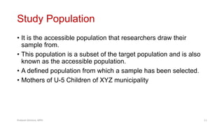 Study Population
• It is the accessible population that researchers draw their
sample from.
• This population is a subset of the target population and is also
known as the accessible population.
• A defined population from which a sample has been selected.
• Mothers of U-5 Children of XYZ municipality
Prabesh Ghimire, MPH 11
 