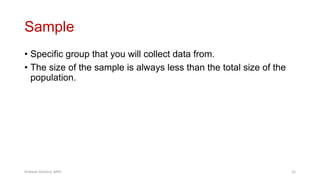 Sample
• Specific group that you will collect data from.
• The size of the sample is always less than the total size of the
population.
Prabesh Ghimire, MPH 12
 