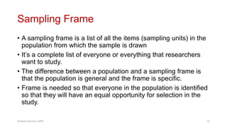 Sampling Frame
• A sampling frame is a list of all the items (sampling units) in the
population from which the sample is drawn
• It’s a complete list of everyone or everything that researchers
want to study.
• The difference between a population and a sampling frame is
that the population is general and the frame is specific.
• Frame is needed so that everyone in the population is identified
so that they will have an equal opportunity for selection in the
study.
Prabesh Ghimire, MPH 13
 