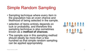 Simple Random Sampling
• Sampling technique where every item in
the population has an even chance and
likelihood of being selected in the sample.
• selection of items entirely depends on
luck or probability, and therefore this
sampling technique is also sometimes
known as a method of chances.
• The sample size in this sampling method
should ideally be more than a few
hundred so that simple random sampling
can be applied appropriately.
Prabesh Ghimire, MPH 15
 