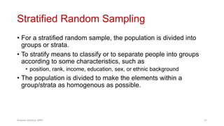 Stratified Random Sampling
• For a stratified random sample, the population is divided into
groups or strata.
• To stratify means to classify or to separate people into groups
according to some characteristics, such as
• position, rank, income, education, sex, or ethnic background
• The population is divided to make the elements within a
group/strata as homogenous as possible.
Prabesh Ghimire, MPH 17
 