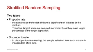 Stratified Random Sampling
Two types
• Proportionate
• the sample size from each stratum is dependent on that size of the
stratum.
• Therefore largest strata are sampled more heavily as they make larger
percentage of the target population.
• Disproportionate
• In disproportionate sampling, the sample selection from each stratum is
independent of it’s size.
Prabesh Ghimire, MPH 18
 
