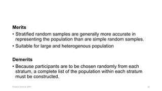 Merits
• Stratified random samples are generally more accurate in
representing the population than are simple random samples.
• Suitable for large and heterogenous population
Demerits
• Because participants are to be chosen randomly from each
stratum, a complete list of the population within each stratum
must be constructed.
Prabesh Ghimire, MPH 20
 