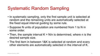 Systematic Random Sampling
• In systematic sampling, only the first sample unit is selected at
random and the remaining units are automatically selected at
the fixed equal interval guiding by some rule.
• Suppose N units of population are numbered from 1 to N in
some order.
• Then, the sample interval K = N/n is determined, where n is the
desired sample size.
• The first item in between 1&K is selected at random and every
other elements are automatically selected in the interval of K.
Prabesh Ghimire, MPH 21
 