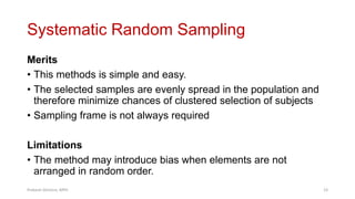 Systematic Random Sampling
Merits
• This methods is simple and easy.
• The selected samples are evenly spread in the population and
therefore minimize chances of clustered selection of subjects
• Sampling frame is not always required
Limitations
• The method may introduce bias when elements are not
arranged in random order.
Prabesh Ghimire, MPH 23
 