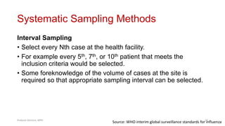 Systematic Sampling Methods
Interval Sampling
• Select every Nth case at the health facility.
• For example every 5th, 7th, or 10th patient that meets the
inclusion criteria would be selected.
• Some foreknowledge of the volume of cases at the site is
required so that appropriate sampling interval can be selected.
Source: WHO interim global surveillance standards for influenza
Prabesh Ghimire, MPH 24
 