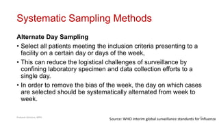 Systematic Sampling Methods
Alternate Day Sampling
• Select all patients meeting the inclusion criteria presenting to a
facility on a certain day or days of the week,
• This can reduce the logistical challenges of surveillance by
confining laboratory specimen and data collection efforts to a
single day.
• In order to remove the bias of the week, the day on which cases
are selected should be systematically alternated from week to
week.
Source: WHO interim global surveillance standards for influenza
Prabesh Ghimire, MPH 25
 