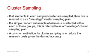 Cluster Sampling
• If all elements in each sampled cluster are sampled, then this is
referred to as a "one-stage" cluster sampling plan.
• If a simple random subsample of elements is selected within
each of these groups, this is referred to as a "two-stage" cluster
sampling plan.
• A common motivation for cluster sampling is to reduce the
research costs given the desired accuracy
Prabesh Ghimire, MPH 27
 