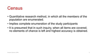 Census
• Quantitative research method, in which all the members of the
population are enumerated.
• Implies complete enumeration of the study participants
• It is presumed that in such inquiry, when all items are covered,
no elements of chance is left and highest accuracy is obtained.
Prabesh Ghimire, MPH 3
 