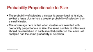 Probability Proportionate to Size
• The probability of selecting a cluster is proportional to its size,
so that a large cluster has a greater probability of selection than
a small cluster.
• The advantage here is that when clusters are selected with
probability proportionate to size, the same number of interviews
should be carried out in each sampled cluster so that each unit
sampled has the same probability of selection.
Prabesh Ghimire, MPH 31
 