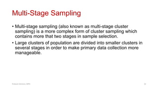 Multi-Stage Sampling
• Multi-stage sampling (also known as multi-stage cluster
sampling) is a more complex form of cluster sampling which
contains more that two stages in sample selection.
• Large clusters of population are divided into smaller clusters in
several stages in order to make primary data collection more
manageable.
Prabesh Ghimire, MPH 33
 