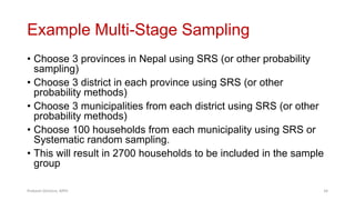 Example Multi-Stage Sampling
• Choose 3 provinces in Nepal using SRS (or other probability
sampling)
• Choose 3 district in each province using SRS (or other
probability methods)
• Choose 3 municipalities from each district using SRS (or other
probability methods)
• Choose 100 households from each municipality using SRS or
Systematic random sampling.
• This will result in 2700 households to be included in the sample
group
Prabesh Ghimire, MPH 34
 