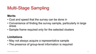 Multi-Stage Sampling
Merits
• Cost and speed that the survey can be done in
• Convenience of finding the survey sample, particularly in large
areas
• Sample frame required only for the selected clusters
Limitations
• May not always acquire a representative sample
• The presence of group-level information is required
Prabesh Ghimire, MPH 35
 