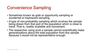 Convenience Sampling
• Sometimes known as grab or opportunity sampling or
accidental or haphazard sampling.
• A type of non-probability sampling which involves the sample
being drawn from that part of the population which is close to
hand. That is, readily available and convenient.
• The researcher using such a sample cannot scientifically make
generalizations about the total population from this sample
because it would not be representative enough.
37
Prabesh Ghimire, MPH
 