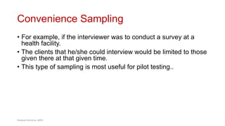 Convenience Sampling
• For example, if the interviewer was to conduct a survey at a
health facility.
• The clients that he/she could interview would be limited to those
given there at that given time.
• This type of sampling is most useful for pilot testing..
38
Prabesh Ghimire, MPH
 