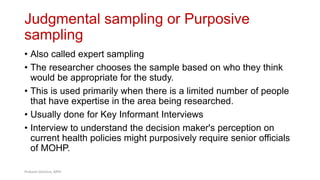 Judgmental sampling or Purposive
sampling
40
• Also called expert sampling
• The researcher chooses the sample based on who they think
would be appropriate for the study.
• This is used primarily when there is a limited number of people
that have expertise in the area being researched.
• Usually done for Key Informant Interviews
• Interview to understand the decision maker's perception on
current health policies might purposively require senior officials
of MOHP.
Prabesh Ghimire, MPH
 