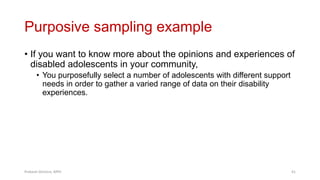 Purposive sampling example
• If you want to know more about the opinions and experiences of
disabled adolescents in your community,
• You purposefully select a number of adolescents with different support
needs in order to gather a varied range of data on their disability
experiences.
Prabesh Ghimire, MPH 41
 