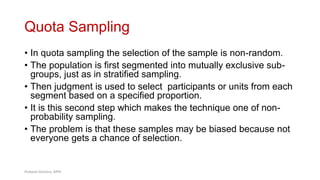 Quota Sampling
• In quota sampling the selection of the sample is non-random.
• The population is first segmented into mutually exclusive sub-
groups, just as in stratified sampling.
• Then judgment is used to select participants or units from each
segment based on a specified proportion.
• It is this second step which makes the technique one of non-
probability sampling.
• The problem is that these samples may be biased because not
everyone gets a chance of selection.
43
Prabesh Ghimire, MPH
 