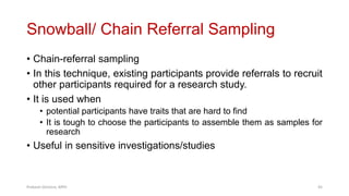 Snowball/ Chain Referral Sampling
• Chain-referral sampling
• In this technique, existing participants provide referrals to recruit
other participants required for a research study.
• It is used when
• potential participants have traits that are hard to find
• It is tough to choose the participants to assemble them as samples for
research
• Useful in sensitive investigations/studies
Prabesh Ghimire, MPH 45
 