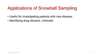 Applications of Snowball Sampling
• Useful for investigating patients with rare disease
• Identifying drug abusers, criminals
Prabesh Ghimire, MPH 47
 