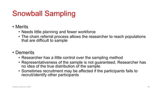 Snowball Sampling
• Merits
• Needs little planning and fewer workforce
• The chain referral process allows the researcher to reach populations
that are difficult to sample
• Demerits
• Researcher has a little control over the sampling method
• Representativeness of the sample is not guaranteed. Researcher has
no idea of the true distribution of the sample
• Sometimes recruitment may be affected if the participants fails to
recruit/identify other participants
Prabesh Ghimire, MPH 49
 