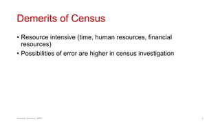Demerits of Census
• Resource intensive (time, human resources, financial
resources)
• Possibilities of error are higher in census investigation
Prabesh Ghimire, MPH 5
 