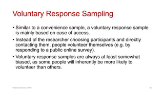 Voluntary Response Sampling
• Similar to a convenience sample, a voluntary response sample
is mainly based on ease of access.
• Instead of the researcher choosing participants and directly
contacting them, people volunteer themselves (e.g. by
responding to a public online survey).
• Voluntary response samples are always at least somewhat
biased, as some people will inherently be more likely to
volunteer than others.
Prabesh Ghimire, MPH 50
 