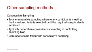 Other sampling methods
Consecutive Sampling
• Total enumerative sampling where every participants meeting
the inclusion criteria is selected until the required sample size is
achieved.
• Typically better than conveniences sampling in controlling
sampling bias.
• Care needs to be taken with consecutive sampling
Prabesh Ghimire, MPH 52
 