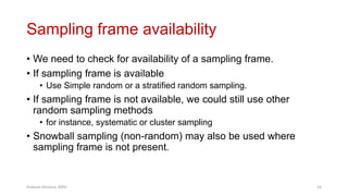 Sampling frame availability
• We need to check for availability of a sampling frame.
• If sampling frame is available
• Use Simple random or a stratified random sampling.
• If sampling frame is not available, we could still use other
random sampling methods
• for instance, systematic or cluster sampling
• Snowball sampling (non-random) may also be used where
sampling frame is not present.
Prabesh Ghimire, MPH 54
 