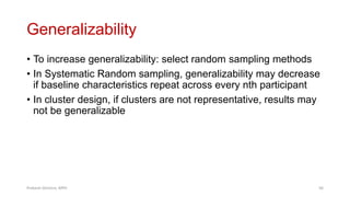 Generalizability
• To increase generalizability: select random sampling methods
• In Systematic Random sampling, generalizability may decrease
if baseline characteristics repeat across every nth participant
• In cluster design, if clusters are not representative, results may
not be generalizable
Prabesh Ghimire, MPH 56
 