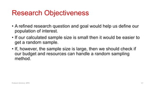 Research Objectiveness
• A refined research question and goal would help us define our
population of interest.
• If our calculated sample size is small then it would be easier to
get a random sample.
• If, however, the sample size is large, then we should check if
our budget and resources can handle a random sampling
method.
Prabesh Ghimire, MPH 57
 