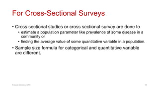 For Cross-Sectional Surveys
• Cross sectional studies or cross sectional survey are done to
• estimate a population parameter like prevalence of some disease in a
community or
• finding the average value of some quantitative variable in a population.
• Sample size formula for categorical and quantitative variable
are different.
Prabesh Ghimire, MPH 59
 