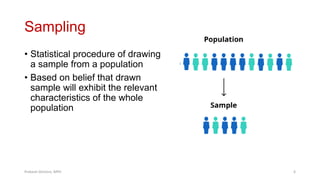 Sampling
• Statistical procedure of drawing
a sample from a population
• Based on belief that drawn
sample will exhibit the relevant
characteristics of the whole
population
Prabesh Ghimire, MPH 6
 