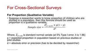 For Cross-Sectional Surveys
For Proportion (Qualitative Variable)
• Suppose a researcher wants to know proportion of children who are
stunted in a population, then this formula should be used as
proportion is a qualitative variable.
𝑆𝑎𝑚𝑝𝑙𝑒 𝑠𝑖𝑧𝑒 =
𝑍 1−𝛼/2
2
× 𝑝 1 − 𝑝
𝑑2
Where, Z(1-/2) is standard normal variate (at 5% Type I error, it is 1.96)
p = expected proportion in population based on previous studies or
pilot studies
d = absolute error or precision (has to be decided by researcher)
Prabesh Ghimire, MPH 60
 