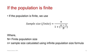 If the population is finite
• If the population is finite, we use
𝑆𝑎𝑚𝑝𝑙𝑒 𝑠𝑖𝑧𝑒 (𝑓𝑖𝑛𝑖𝑡𝑒) =
𝑛
1 + (
𝑛 − 1
𝑁
)
Where,
N= Finite population size
n= sample size calculated using infinite population size formula
Prabesh Ghimire, MPH 61
 