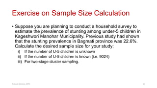 Exercise on Sample Size Calculation
• Suppose you are planning to conduct a household survey to
estimate the prevalence of stunting among under-5 children in
Kageshwori Manohar Municipality. Previous study had shown
that the stunting prevalence in Bagmati province was 22.6%.
Calculate the desired sample size for your study:
i) If the number of U-5 children is unknown
ii) If the number of U-5 children is known (i.e. 9024)
iii) For two-stage cluster sampling.
Prabesh Ghimire, MPH 62
 