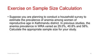 Exercise on Sample Size Calculation
• Suppose you are planning to conduct a household survey to
estimate the prevalence of anemia among women of
reproductive age in Kathmandu district. In previous studies, the
anemia prevalence in WRA varied as 29.0%, 40.8% and 58%.
Calculate the appropriate sample size for your study.
Prabesh Ghimire, MPH 63
 
