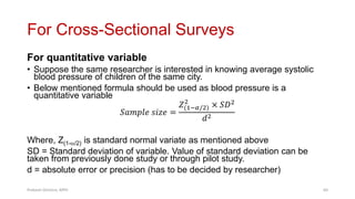 For Cross-Sectional Surveys
For quantitative variable
• Suppose the same researcher is interested in knowing average systolic
blood pressure of children of the same city.
• Below mentioned formula should be used as blood pressure is a
quantitative variable
𝑆𝑎𝑚𝑝𝑙𝑒 𝑠𝑖𝑧𝑒 =
𝑍(1−𝛼/2)
2
× 𝑆𝐷2
𝑑2
Where, Z(1-/2) is standard normal variate as mentioned above
SD = Standard deviation of variable. Value of standard deviation can be
taken from previously done study or through pilot study.
d = absolute error or precision (has to be decided by researcher)
Prabesh Ghimire, MPH 64
 