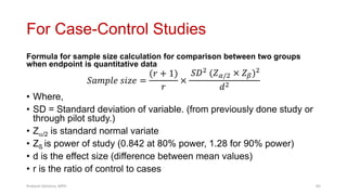 For Case-Control Studies
Formula for sample size calculation for comparison between two groups
when endpoint is quantitative data
𝑆𝑎𝑚𝑝𝑙𝑒 𝑠𝑖𝑧𝑒 =
(𝑟 + 1)
𝑟
×
𝑆𝐷2
(𝑍𝛼/2 × 𝑍𝛽)2
𝑑2
• Where,
• SD = Standard deviation of variable. (from previously done study or
through pilot study.)
• Z/2 is standard normal variate
• Zß is power of study (0.842 at 80% power, 1.28 for 90% power)
• d is the effect size (difference between mean values)
• r is the ratio of control to cases
Prabesh Ghimire, MPH 65
 