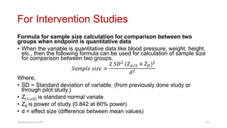For Intervention Studies
Formula for sample size calculation for comparison between two
groups when endpoint is quantitative data
• When the variable is quantitative data like blood pressure, weight, height,
etc., then the following formula can be used for calculation of sample size
for comparison between two groups.
𝑆𝑎𝑚𝑝𝑙𝑒 𝑠𝑖𝑧𝑒 =
2 𝑆𝐷2 (𝑍𝛼/2 × 𝑍𝛽)2
𝑑2
Where,
• SD = Standard deviation of variable. (from previously done study or
through pilot study.)
• Z(1-/2) is standard normal variate
• Zß is power of study (0.842 at 80% power)
• d = effect size (difference between mean values)
Prabesh Ghimire, MPH 67
 
