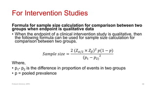 For Intervention Studies
Formula for sample size calculation for comparison between two
groups when endpoint is qualitative data
• When the endpoint of a clinical intervention study is qualitative, then
the following formula can be used for sample size calculation for
comparison between two groups.
𝑆𝑎𝑚𝑝𝑙𝑒 𝑠𝑖𝑧𝑒 =
2 (𝑍𝛼/2 × 𝑍𝛽)2 𝑝(1 − 𝑝)
(𝑝1 − 𝑝2)
2
Where,
• p1- p2 is the difference in proportion of events in two groups
• p = pooled prevalence
Prabesh Ghimire, MPH 68
 