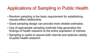 Applications of Sampling in Public Health
• Random sampling is the basic requirement for establishing
causes-effect relationship
• Good sampling design can provide more reliable estimates.
• Use of appropriate sampling methods help generalize the
findings of health research to the entire population of interest.
• Sampling is useful to assure both internal and external validity
of public health research.
Prabesh Ghimire, MPH 7
 