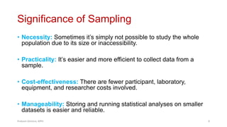 Significance of Sampling
• Necessity: Sometimes it’s simply not possible to study the whole
population due to its size or inaccessibility.
• Practicality: It’s easier and more efficient to collect data from a
sample.
• Cost-effectiveness: There are fewer participant, laboratory,
equipment, and researcher costs involved.
• Manageability: Storing and running statistical analyses on smaller
datasets is easier and reliable.
Prabesh Ghimire, MPH 8
 