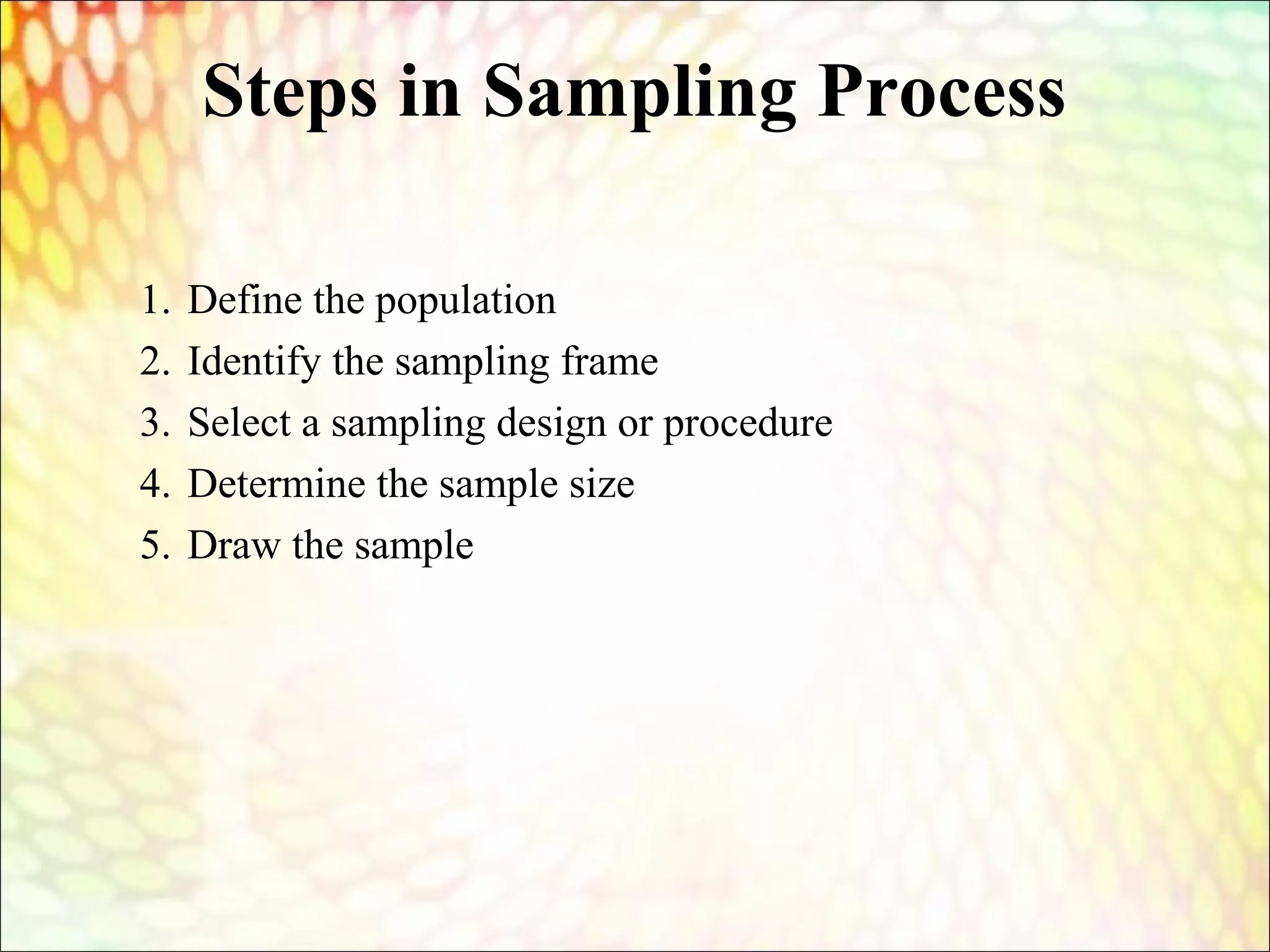 Steps in Sampling Process
1. Define the population
2. Identify the sampling frame
3. Select a sampling design or procedure
4. Determine the sample size
5. Draw the sample
 