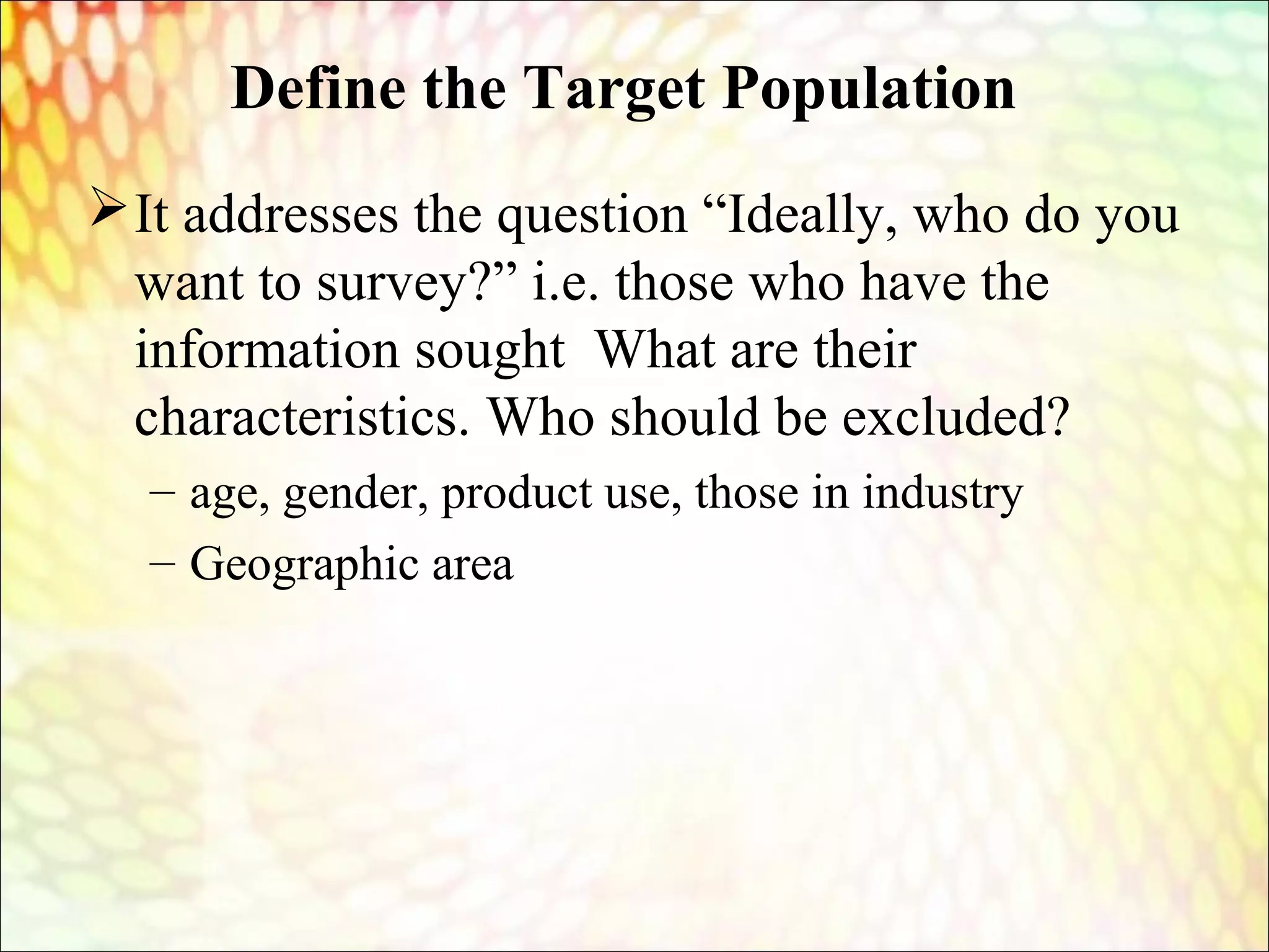 Define the Target Population
It addresses the question “Ideally, who do you
want to survey?” i.e. those who have the
information sought What are their
characteristics. Who should be excluded?
– age, gender, product use, those in industry
– Geographic area
 